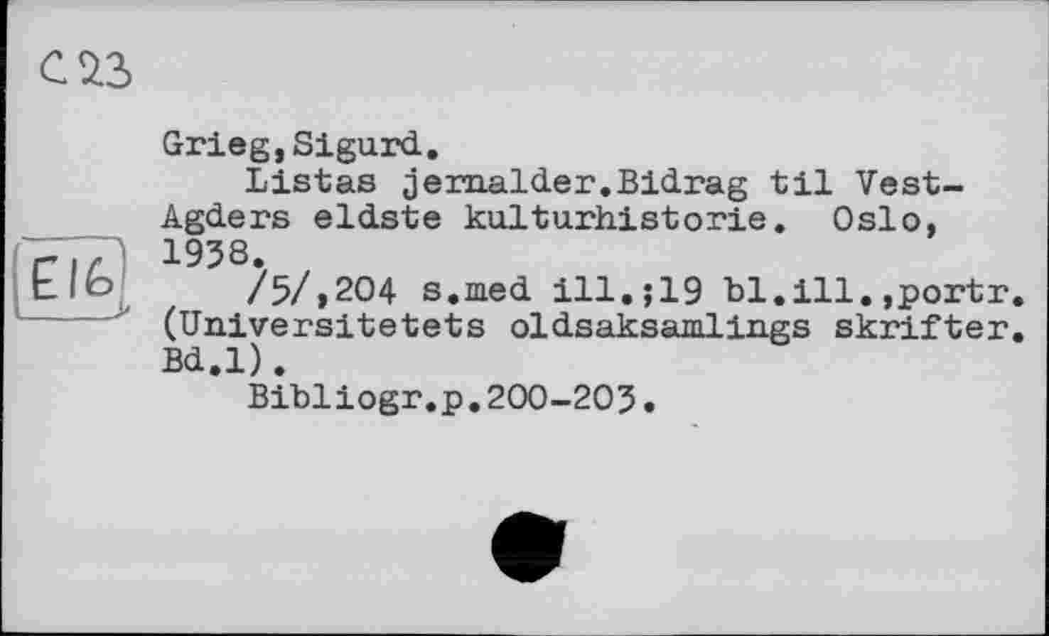 ﻿С 23
Grieg,Sigurd.
Listas jernalder.Bidrag til Vest-Agders eldste kulturhistorie. Oslo, 1938.
tlb /5/,204 s.med ill.;19 bl.ill.,portr. (Universitetets oldsaksamlings skrifter. Bd.l).
Bibliogr.p.200-203.